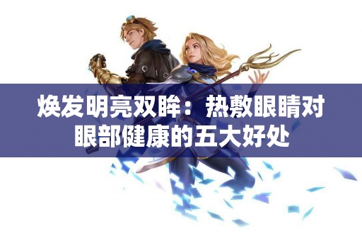 焕发明亮双眸:热敷眼睛对眼部健康的五大好处 焕发明亮双眸:热敷眼睛对眼部健康的五大好处