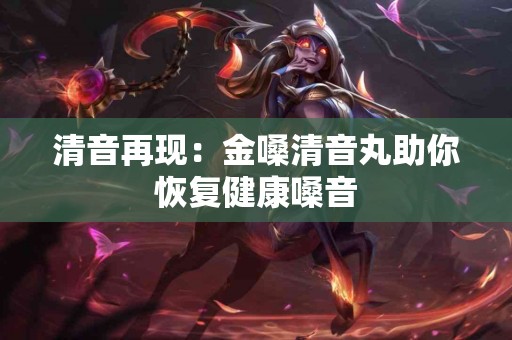 清音再现：金嗓清音丸助你恢复健康嗓音