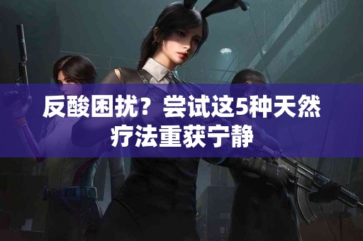 反酸困扰?尝试这5种天然疗法重获宁静 反酸困扰?尝试这5种天然疗法重获宁静