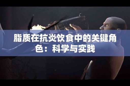 脂质在抗炎饮食中的关键角色：科学与实践