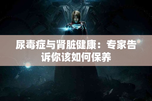 尿毒症与肾脏健康：专家告诉你该如何保养