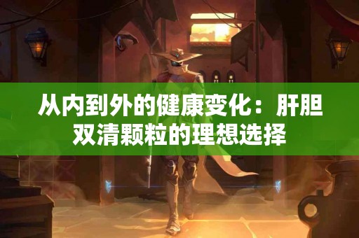 从内到外的健康变化：肝胆双清颗粒的理想选择