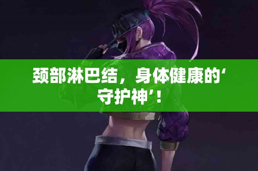 颈部淋巴结，身体健康的‘守护神’！