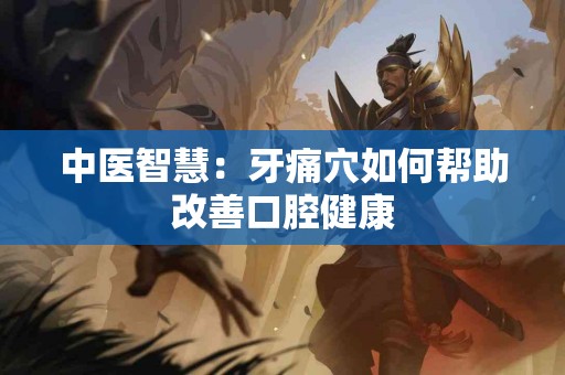 中医智慧:牙痛穴如何帮助改善口腔健康 中医智慧:牙痛穴如何帮助改善口腔健康
