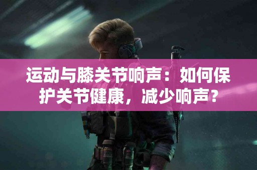 运动与膝关节响声：如何保护关节健康，减少响声？