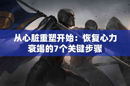 从心脏重塑开始：恢复心力衰竭的7个关键步骤