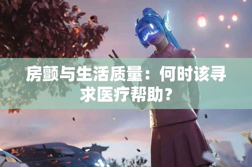 房颤与生活质量：何时该寻求医疗帮助？