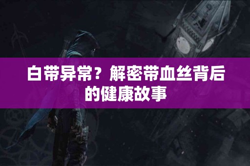 白带异常？解密带血丝背后的健康故事