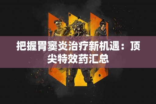 把握胃窦炎治疗新机遇:顶尖特效药汇总 把握胃窦炎治疗新机遇:顶尖特效药汇总