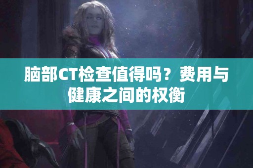 脑部CT检查值得吗？费用与健康之间的权衡