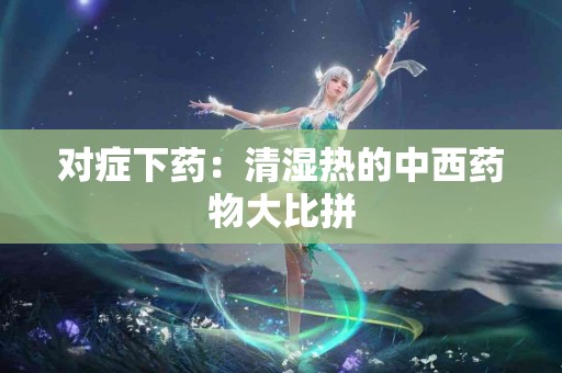 对症下药：清湿热的中西药物大比拼
