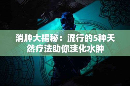 消肿大揭秘：流行的5种天然疗法助你淡化水肿