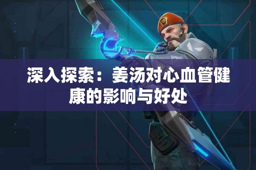 深入探索：姜汤对心血管健康的影响与好处