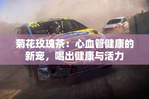 菊花玫瑰茶：心血管健康的新宠，喝出健康与活力
