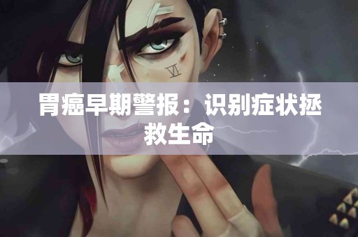 胃癌早期警报：识别症状拯救生命