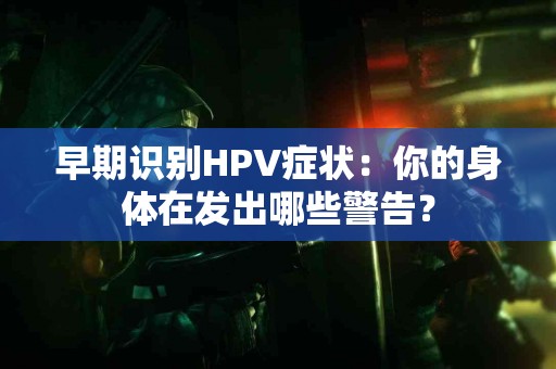 早期识别HPV症状:你的身体在发出哪些警告? 早期识别HPV症状:你的身体在发出哪些警告?