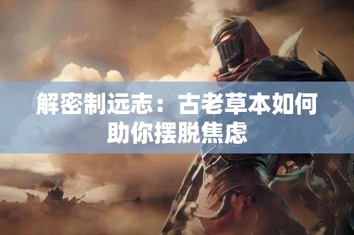 解密制远志:古老草本如何助你摆脱焦虑 解密制远志:古老草本如何助你摆脱焦虑