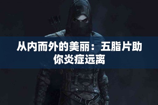 从内而外的美丽:五脂片助你炎症远离 从内而外的美丽:五脂片助你炎症远离