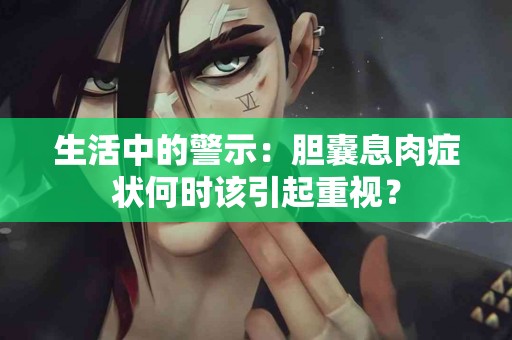 生活中的警示：胆囊息肉症状何时该引起重视？