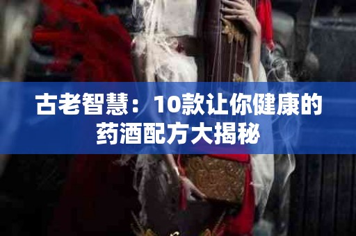 古老智慧：10款让你健康的药酒配方大揭秘