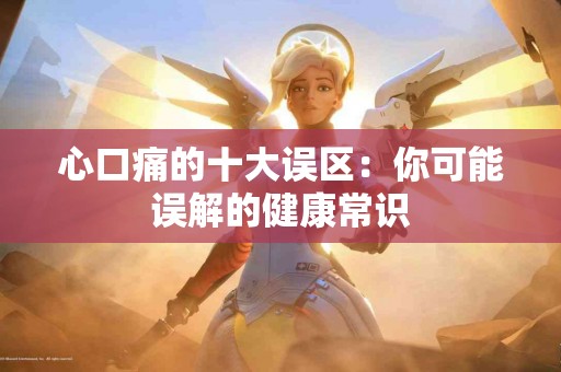 心口痛的十大误区:你可能误解的健康常识 心口痛的十大误区:你可能误解的健康常识
