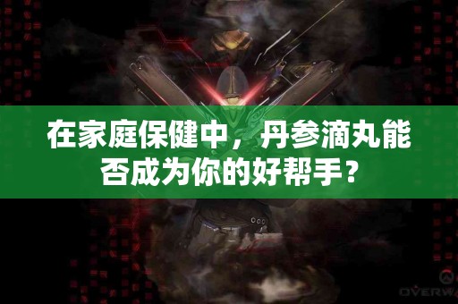 在家庭保健中，丹参滴丸能否成为你的好帮手？