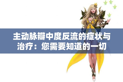 主动脉瓣中度反流的症状与治疗:您需要知道的一切 主动脉瓣中度反流的症状与治疗:您需要知道的一切