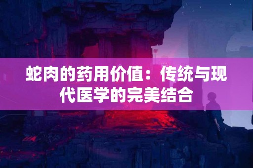 蛇肉的药用价值：传统与现代医学的完美结合