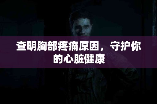查明胸部疼痛原因,守护你的心脏健康 查明胸部疼痛原因,守护你的心脏健康