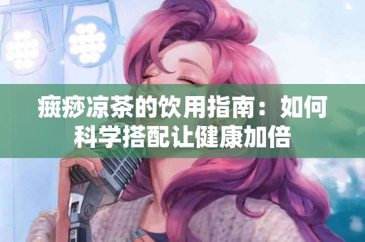 癍痧凉茶的饮用指南：如何科学搭配让健康加倍