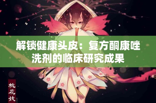 解锁健康头皮：复方酮康唑洗剂的临床研究成果