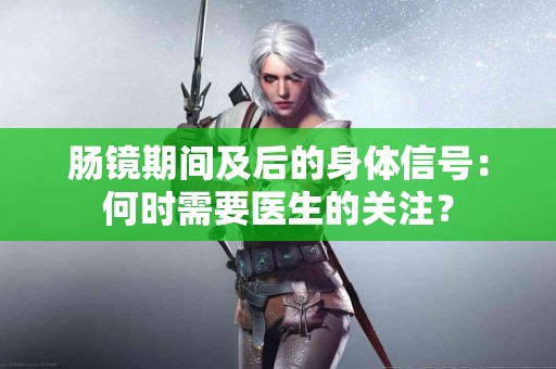 肠镜期间及后的身体信号：何时需要医生的关注？