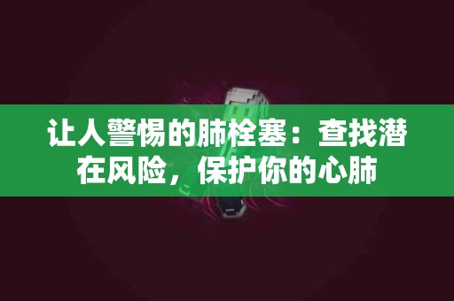 让人警惕的肺栓塞：查找潜在风险，保护你的心肺