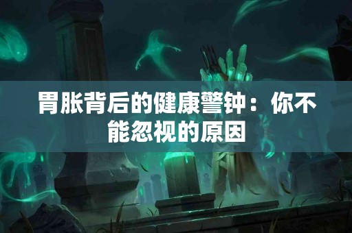 胃胀背后的健康警钟：你不能忽视的原因