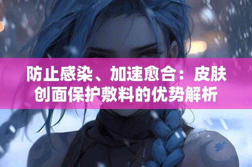 防止感染、加速愈合:皮肤创面保护敷料的优势解析 防止感染、加速愈合:皮肤创面保护敷料的优势解析