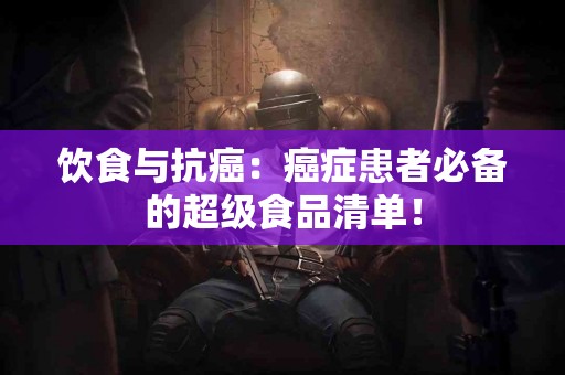 饮食与抗癌：癌症患者必备的超级食品清单！