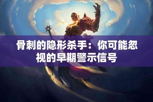 骨刺的隐形杀手：你可能忽视的早期警示信号