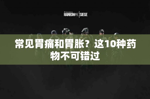 常见胃痛和胃胀？这10种药物不可错过