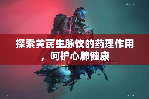 探索黄芪生脉饮的药理作用，呵护心肺健康