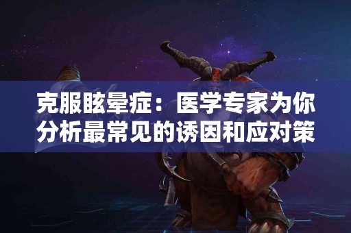 克服眩晕症：医学专家为你分析最常见的诱因和应对策略