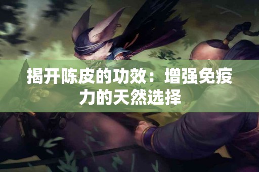 揭开陈皮的功效：增强免疫力的天然选择