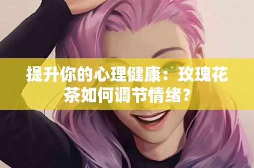 提升你的心理健康：玫瑰花茶如何调节情绪？