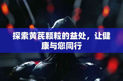 探索黄芪颗粒的益处，让健康与您同行