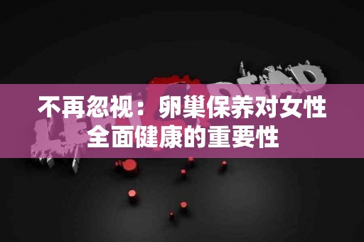 不再忽视：卵巢保养对女性全面健康的重要性