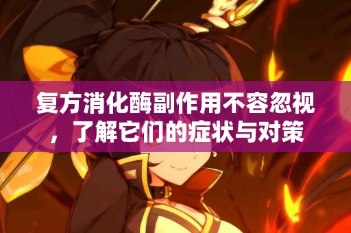 复方消化酶副作用不容忽视，了解它们的症状与对策