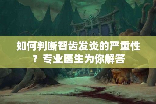 如何判断智齿发炎的严重性？专业医生为你解答