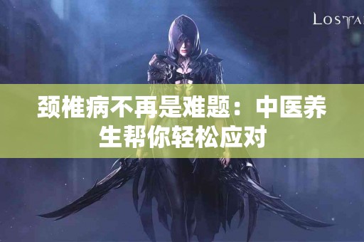 颈椎病不再是难题：中医养生帮你轻松应对