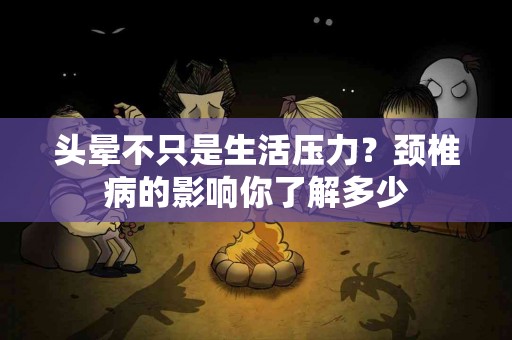 头晕不只是生活压力？颈椎病的影响你了解多少
