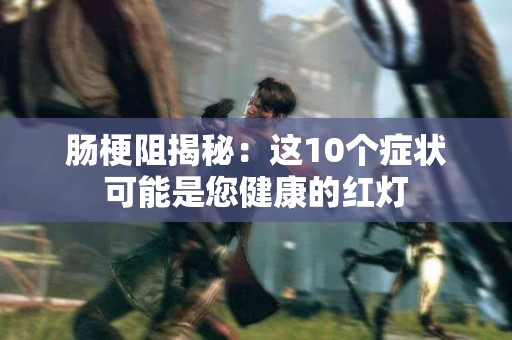 肠梗阻揭秘：这10个症状可能是您健康的红灯