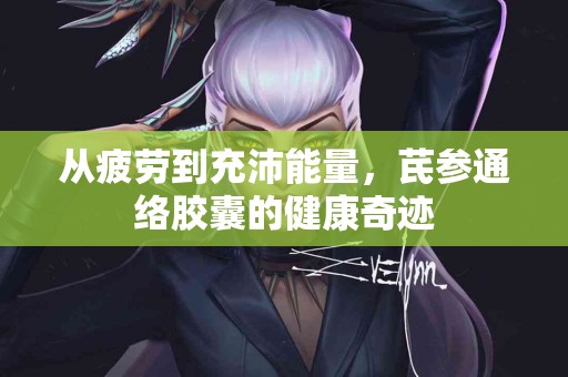 从疲劳到充沛能量，芪参通络胶囊的健康奇迹